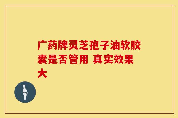 广药牌灵芝孢子油软胶囊是否管用 真实效果大