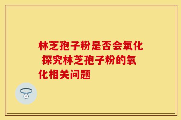 林芝孢子粉是否会氧化 探究林芝孢子粉的氧化相关问题