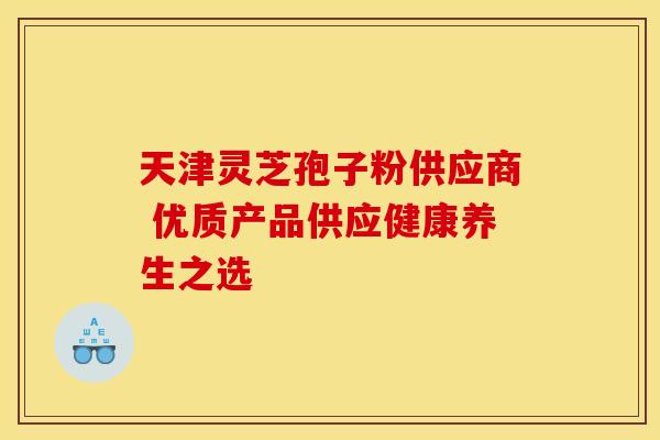 天津灵芝孢子粉供应商 优质产品供应健康养生之选