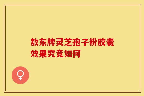 敖东牌灵芝孢子粉胶囊效果究竟如何