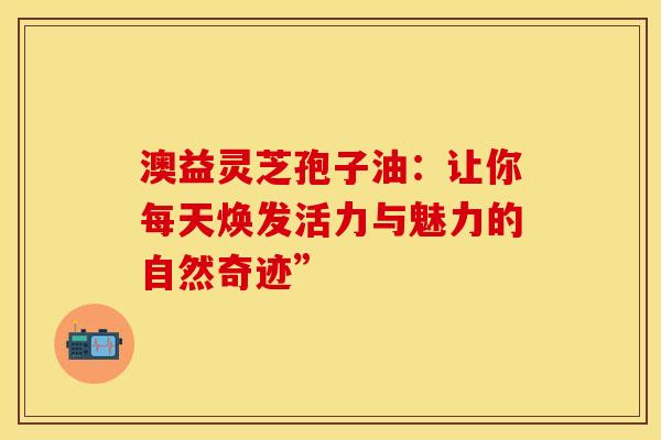 澳益灵芝孢子油：让你每天焕发活力与魅力的自然奇迹”