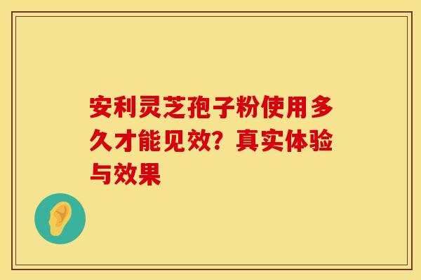 安利灵芝孢子粉使用多久才能见效？真实体验与效果