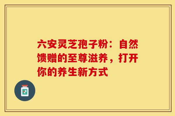 六安灵芝孢子粉：自然馈赠的至尊滋养，打开你的养生新方式