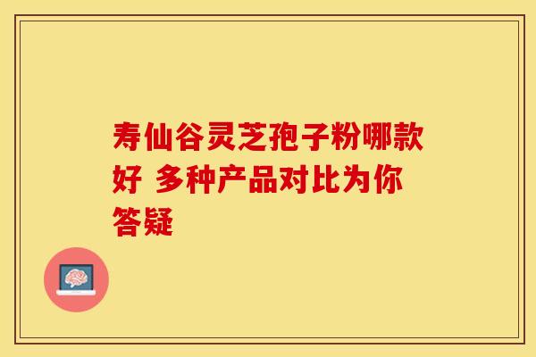 寿仙谷灵芝孢子粉哪款好 多种产品对比为你答疑