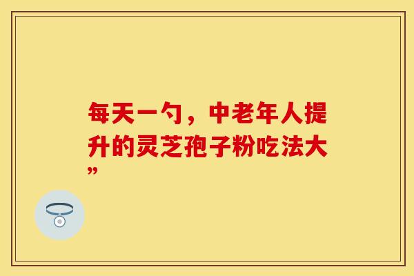 每天一勺，中老年人提升的灵芝孢子粉吃法大”