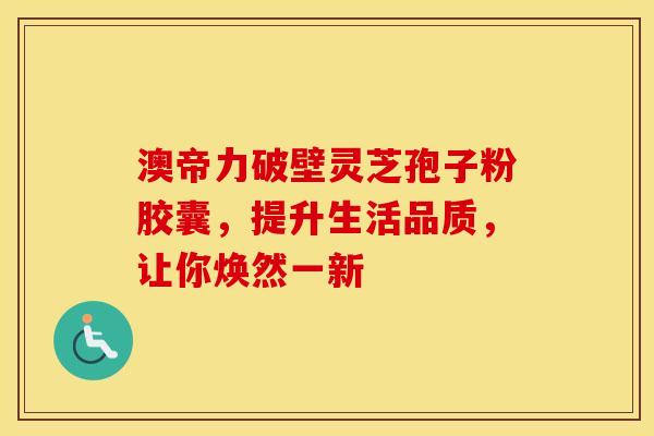 澳帝力破壁灵芝孢子粉胶囊，提升生活品质，让你焕然一新