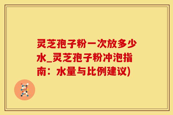 灵芝孢子粉一次放多少水_灵芝孢子粉冲泡指南：水量与比例建议)