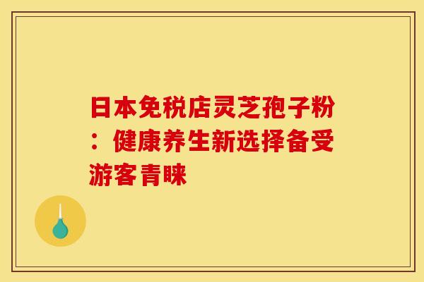 日本免税店灵芝孢子粉：健康养生新选择备受游客青睐