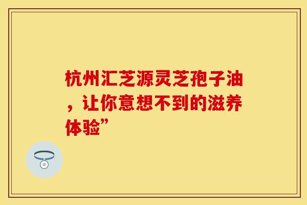 杭州汇芝源灵芝孢子油，让你意想不到的滋养体验”