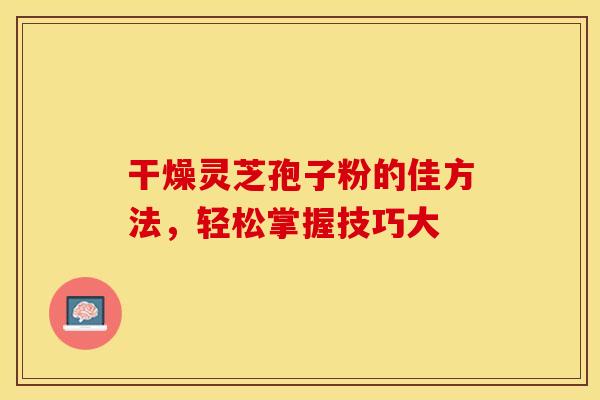 干燥灵芝孢子粉的佳方法，轻松掌握技巧大