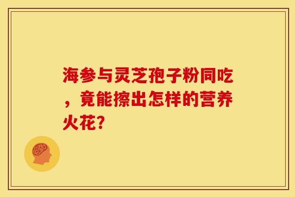 海参与灵芝孢子粉同吃，竟能擦出怎样的营养火花？