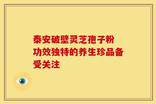 泰安破壁灵芝孢子粉 功效独特的养生珍品备受关注