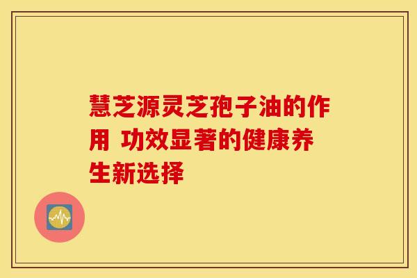 慧芝源灵芝孢子油的作用 功效显著的健康养生新选择