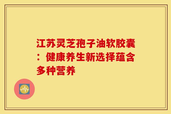 江苏灵芝孢子油软胶囊：健康养生新选择蕴含多种营养