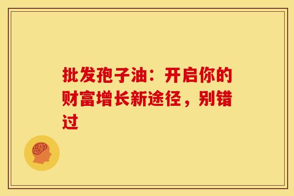 批发孢子油：开启你的财富增长新途径，别错过