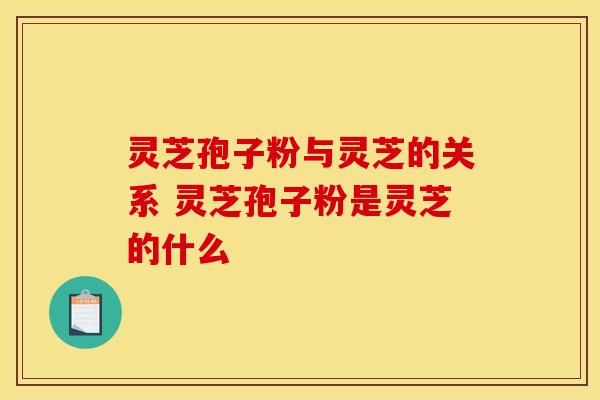 灵芝孢子粉与灵芝的关系 灵芝孢子粉是灵芝的什么