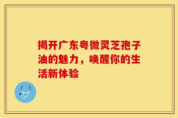 揭开广东粤微灵芝孢子油的魅力，唤醒你的生活新体验