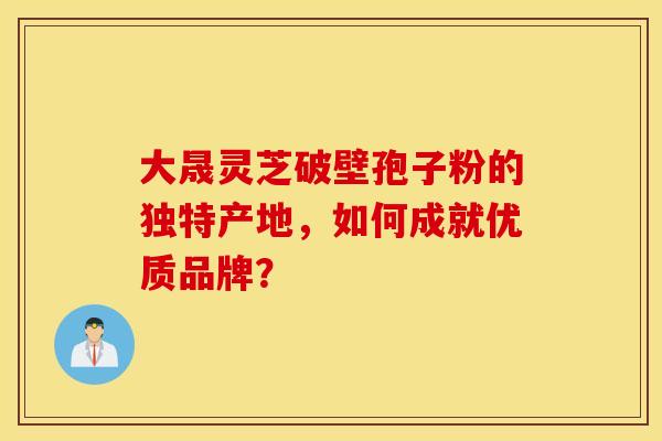 大晟灵芝破壁孢子粉的独特产地，如何成就优质品牌？