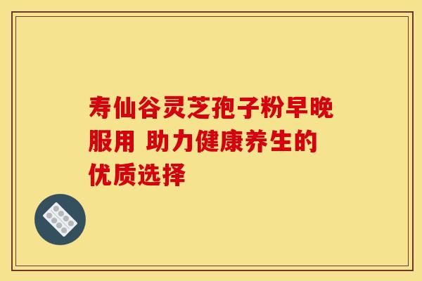 寿仙谷灵芝孢子粉早晚服用 助力健康养生的优质选择