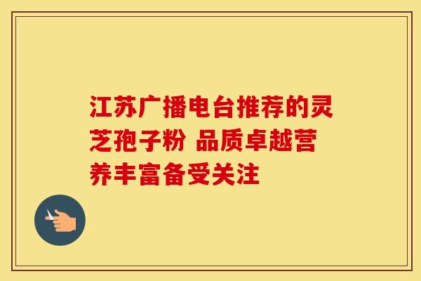 江苏广播电台推荐的灵芝孢子粉 品质卓越营养丰富备受关注