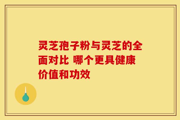 灵芝孢子粉与灵芝的全面对比 哪个更具健康价值和功效