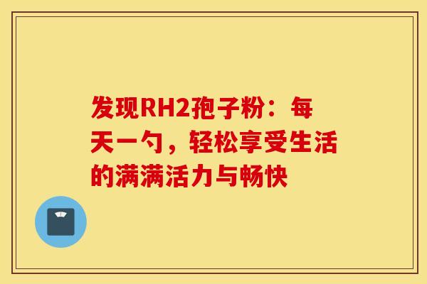 发现RH2孢子粉：每天一勺，轻松享受生活的满满活力与畅快