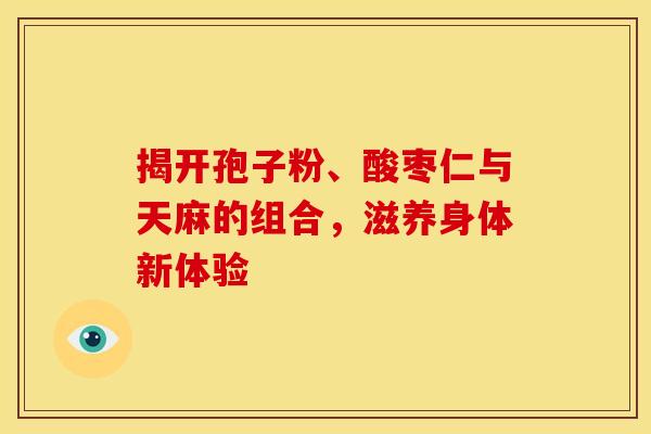 揭开孢子粉、酸枣仁与天麻的组合，滋养身体新体验