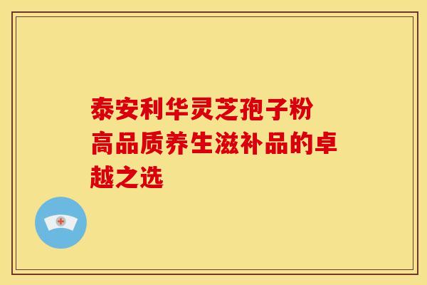 泰安利华灵芝孢子粉 高品质养生滋补品的卓越之选