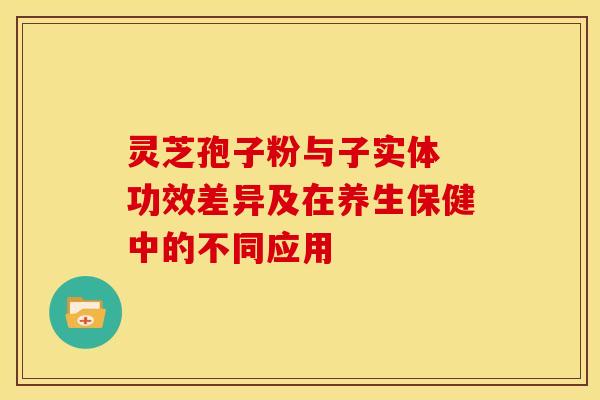 灵芝孢子粉与子实体 功效差异及在养生保健中的不同应用