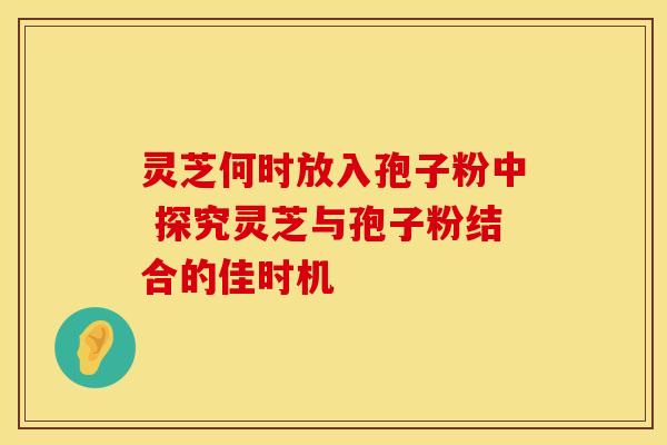 灵芝何时放入孢子粉中 探究灵芝与孢子粉结合的佳时机