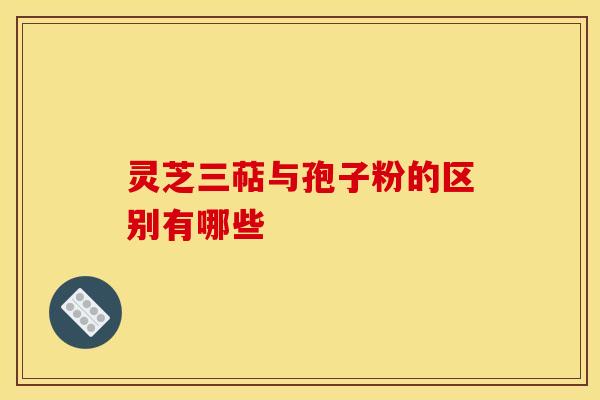 灵芝三萜与孢子粉的区别有哪些