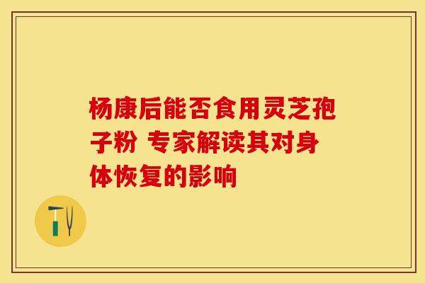 杨康后能否食用灵芝孢子粉 专家解读其对身体恢复的影响