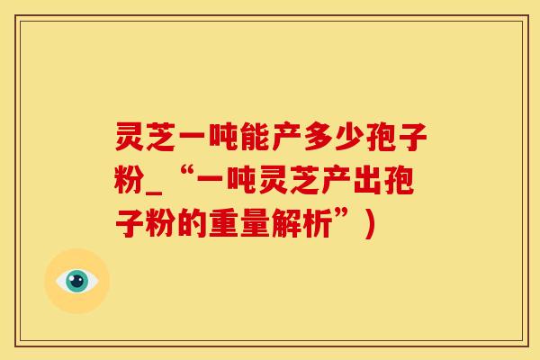 灵芝一吨能产多少孢子粉_“一吨灵芝产出孢子粉的重量解析”)