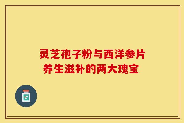 灵芝孢子粉与西洋参片 养生滋补的两大瑰宝