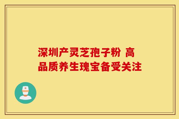 深圳产灵芝孢子粉 高品质养生瑰宝备受关注