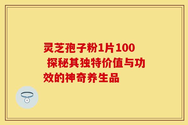 灵芝孢子粉1片100 探秘其独特价值与功效的神奇养生品