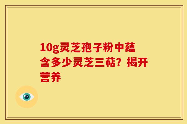10g灵芝孢子粉中蕴含多少灵芝三萜？揭开营养