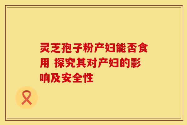 灵芝孢子粉产妇能否食用 探究其对产妇的影响及安全性