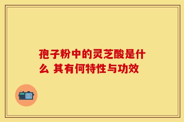 孢子粉中的灵芝酸是什么 其有何特性与功效