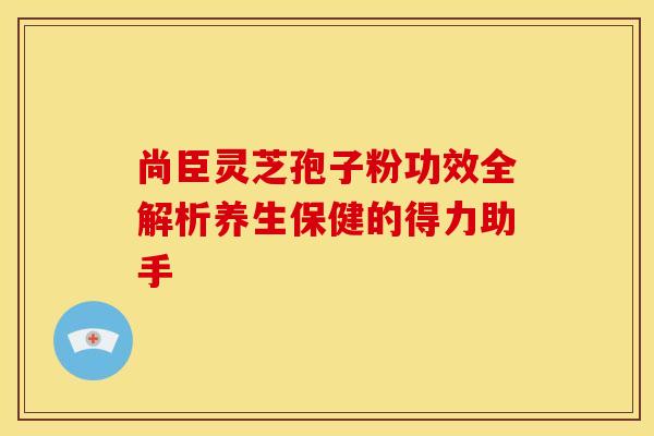 尚臣灵芝孢子粉功效全解析养生保健的得力助手