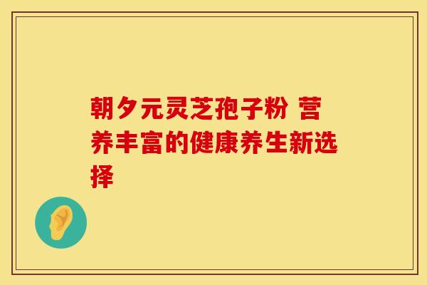 朝夕元灵芝孢子粉 营养丰富的健康养生新选择