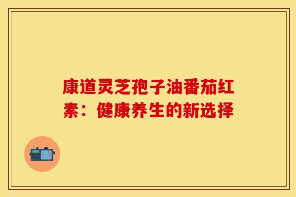 康道灵芝孢子油番茄红素：健康养生的新选择