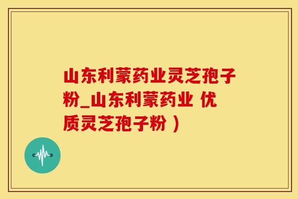 山东利蒙药业灵芝孢子粉_山东利蒙药业 优质灵芝孢子粉 )