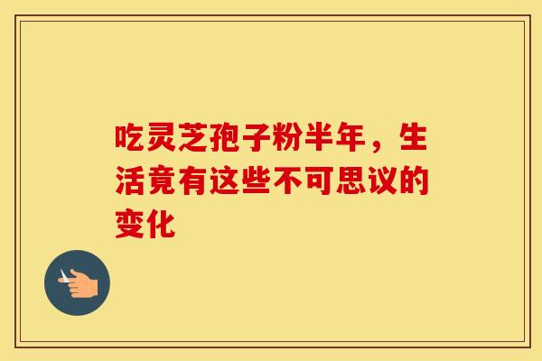 吃灵芝孢子粉半年，生活竟有这些不可思议的变化
