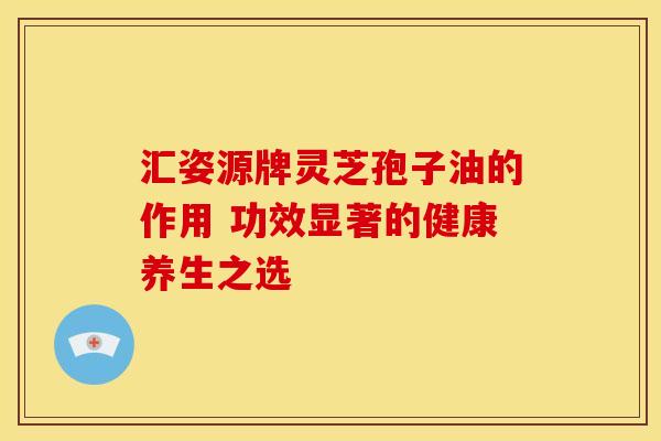 汇姿源牌灵芝孢子油的作用 功效显著的健康养生之选