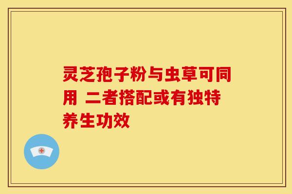 灵芝孢子粉与虫草可同用 二者搭配或有独特养生功效