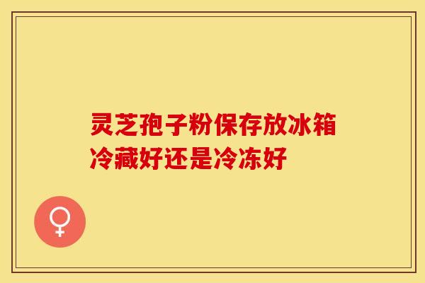 灵芝孢子粉保存放冰箱冷藏好还是冷冻好