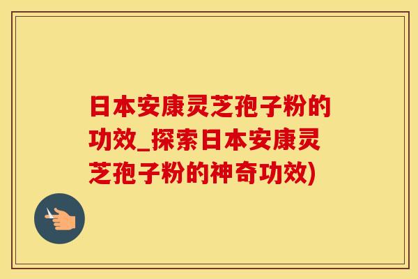 日本安康灵芝孢子粉的功效_探索日本安康灵芝孢子粉的神奇功效)