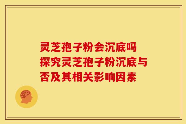 灵芝孢子粉会沉底吗 探究灵芝孢子粉沉底与否及其相关影响因素