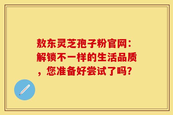 敖东灵芝孢子粉官网：解锁不一样的生活品质，您准备好尝试了吗？